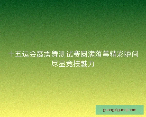 十五运会霹雳舞测试赛圆满落幕精彩瞬间尽显竞技魅力