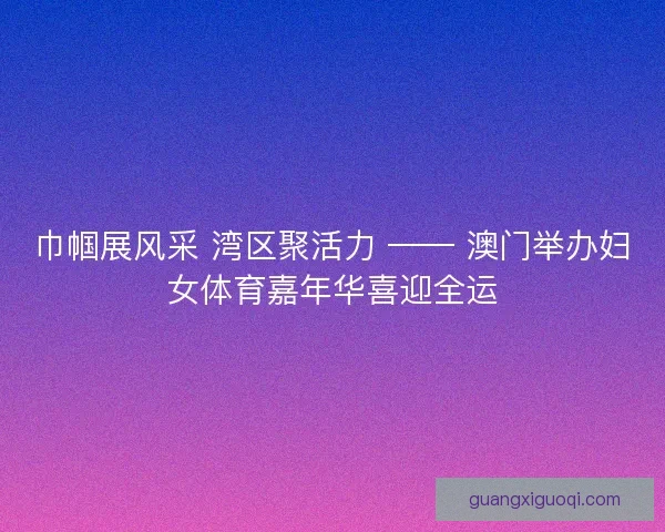 巾帼展风采 湾区聚活力 —— 澳门举办妇女体育嘉年华喜迎全运