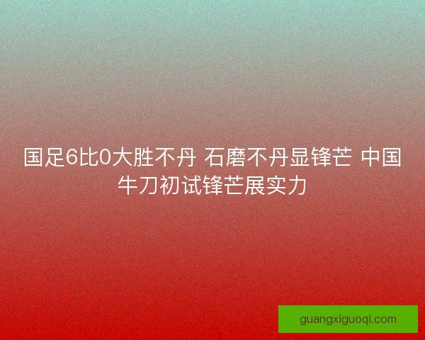 国足6比0大胜不丹 石磨不丹显锋芒 中国牛刀初试锋芒展实力